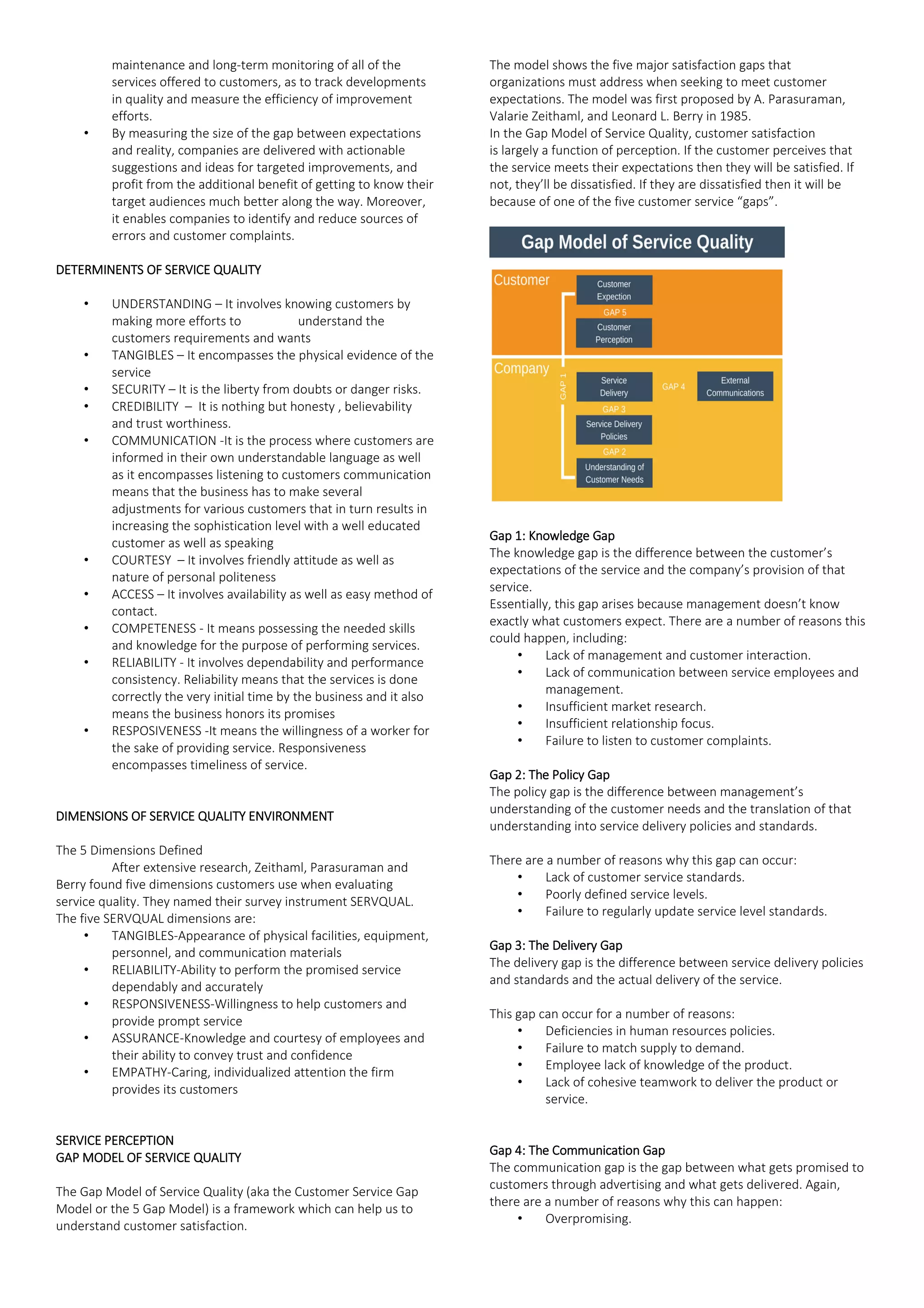 maintenance and long-term monitoring of all of the
services offered to customers, as to track developments
in quality and measure the efficiency of improvement
efforts.
• By measuring the size of the gap between expectations
and reality, companies are delivered with actionable
suggestions and ideas for targeted improvements, and
profit from the additional benefit of getting to know their
target audiences much better along the way. Moreover,
it enables companies to identify and reduce sources of
errors and customer complaints.
DETERMINENTS OF SERVICE QUALITY
• UNDERSTANDING – It involves knowing customers by
making more efforts to understand the
customers requirements and wants
• TANGIBLES – It encompasses the physical evidence of the
service
• SECURITY – It is the liberty from doubts or danger risks.
• CREDIBILITY – It is nothing but honesty , believability
and trust worthiness.
• COMMUNICATION -It is the process where customers are
informed in their own understandable language as well
as it encompasses listening to customers communication
means that the business has to make several
adjustments for various customers that in turn results in
increasing the sophistication level with a well educated
customer as well as speaking
• COURTESY – It involves friendly attitude as well as
nature of personal politeness
• ACCESS – It involves availability as well as easy method of
contact.
• COMPETENESS - It means possessing the needed skills
and knowledge for the purpose of performing services.
• RELIABILITY - It involves dependability and performance
consistency. Reliability means that the services is done
correctly the very initial time by the business and it also
means the business honors its promises
• RESPOSIVENESS -It means the willingness of a worker for
the sake of providing service. Responsiveness
encompasses timeliness of service.
DIMENSIONS OF SERVICE QUALITY ENVIRONMENT
The 5 Dimensions Defined
After extensive research, Zeithaml, Parasuraman and
Berry found five dimensions customers use when evaluating
service quality. They named their survey instrument SERVQUAL.
The five SERVQUAL dimensions are:
• TANGIBLES-Appearance of physical facilities, equipment,
personnel, and communication materials
• RELIABILITY-Ability to perform the promised service
dependably and accurately
• RESPONSIVENESS-Willingness to help customers and
provide prompt service
• ASSURANCE-Knowledge and courtesy of employees and
their ability to convey trust and confidence
• EMPATHY-Caring, individualized attention the firm
provides its customers
SERVICE PERCEPTION
GAP MODEL OF SERVICE QUALITY
The Gap Model of Service Quality (aka the Customer Service Gap
Model or the 5 Gap Model) is a framework which can help us to
understand customer satisfaction.
The model shows the five major satisfaction gaps that
organizations must address when seeking to meet customer
expectations. The model was first proposed by A. Parasuraman,
Valarie Zeithaml, and Leonard L. Berry in 1985.
In the Gap Model of Service Quality, customer satisfaction
is largely a function of perception. If the customer perceives that
the service meets their expectations then they will be satisfied. If
not, they’ll be dissatisfied. If they are dissatisfied then it will be
because of one of the five customer service “gaps”.
Gap 1: Knowledge Gap
The knowledge gap is the difference between the customer’s
expectations of the service and the company’s provision of that
service.
Essentially, this gap arises because management doesn’t know
exactly what customers expect. There are a number of reasons this
could happen, including:
• Lack of management and customer interaction.
• Lack of communication between service employees and
management.
• Insufficient market research.
• Insufficient relationship focus.
• Failure to listen to customer complaints.
Gap 2: The Policy Gap
The policy gap is the difference between management’s
understanding of the customer needs and the translation of that
understanding into service delivery policies and standards.
There are a number of reasons why this gap can occur:
• Lack of customer service standards.
• Poorly defined service levels.
• Failure to regularly update service level standards.
Gap 3: The Delivery Gap
The delivery gap is the difference between service delivery policies
and standards and the actual delivery of the service.
This gap can occur for a number of reasons:
• Deficiencies in human resources policies.
• Failure to match supply to demand.
• Employee lack of knowledge of the product.
• Lack of cohesive teamwork to deliver the product or
service.
Gap 4: The Communication Gap
The communication gap is the gap between what gets promised to
customers through advertising and what gets delivered. Again,
there are a number of reasons why this can happen:
• Overpromising.
 