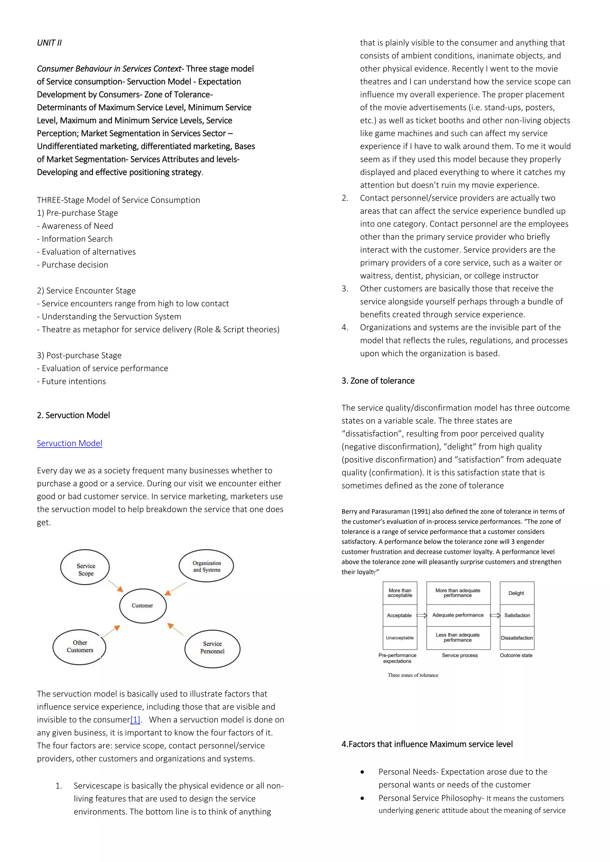 UNIT II
Consumer Behaviour in Services Context- Three stage model
of Service consumption- Servuction Model - Expectation
Development by Consumers- Zone of Tolerance-
Determinants of Maximum Service Level, Minimum Service
Level, Maximum and Minimum Service Levels, Service
Perception; Market Segmentation in Services Sector –
Undifferentiated marketing, differentiated marketing, Bases
of Market Segmentation- Services Attributes and levels-
Developing and effective positioning strategy.
THREE-Stage Model of Service Consumption
1) Pre-purchase Stage
- Awareness of Need
- Information Search
- Evaluation of alternatives
- Purchase decision
2) Service Encounter Stage
- Service encounters range from high to low contact
- Understanding the Servuction System
- Theatre as metaphor for service delivery (Role & Script theories)
3) Post-purchase Stage
- Evaluation of service performance
- Future intentions
2. Servuction Model
Servuction Model
Every day we as a society frequent many businesses whether to
purchase a good or a service. During our visit we encounter either
good or bad customer service. In service marketing, marketers use
the servuction model to help breakdown the service that one does
get.
The servuction model is basically used to illustrate factors that
influence service experience, including those that are visible and
invisible to the consumer[1]. When a servuction model is done on
any given business, it is important to know the four factors of it.
The four factors are: service scope, contact personnel/service
providers, other customers and organizations and systems.
1. Servicescape is basically the physical evidence or all non-
living features that are used to design the service
environments. The bottom line is to think of anything
that is plainly visible to the consumer and anything that
consists of ambient conditions, inanimate objects, and
other physical evidence. Recently I went to the movie
theatres and I can understand how the service scope can
influence my overall experience. The proper placement
of the movie advertisements (i.e. stand-ups, posters,
etc.) as well as ticket booths and other non-living objects
like game machines and such can affect my service
experience if I have to walk around them. To me it would
seem as if they used this model because they properly
displayed and placed everything to where it catches my
attention but doesn’t ruin my movie experience.
2. Contact personnel/service providers are actually two
areas that can affect the service experience bundled up
into one category. Contact personnel are the employees
other than the primary service provider who briefly
interact with the customer. Service providers are the
primary providers of a core service, such as a waiter or
waitress, dentist, physician, or college instructor
3. Other customers are basically those that receive the
service alongside yourself perhaps through a bundle of
benefits created through service experience.
4. Organizations and systems are the invisible part of the
model that reflects the rules, regulations, and processes
upon which the organization is based.
3. Zone of tolerance
The service quality/disconfirmation model has three outcome
states on a variable scale. The three states are
“dissatisfaction”, resulting from poor perceived quality
(negative disconfirmation), “delight” from high quality
(positive disconfirmation) and “satisfaction” from adequate
quality (confirmation). It is this satisfaction state that is
sometimes defined as the zone of tolerance
Berry and Parasuraman (1991) also defined the zone of tolerance in terms of
the customer’s evaluation of in-process service performances. “The zone of
tolerance is a range of service performance that a customer considers
satisfactory. A performance below the tolerance zone will 3 engender
customer frustration and decrease customer loyalty. A performance level
above the tolerance zone will pleasantly surprise customers and strengthen
their loyalty”.
4.Factors that influence Maximum service level
• Personal Needs- Expectation arose due to the
personal wants or needs of the customer
• Personal Service Philosophy- It means the customers
underlying generic attitude about the meaning of service
 