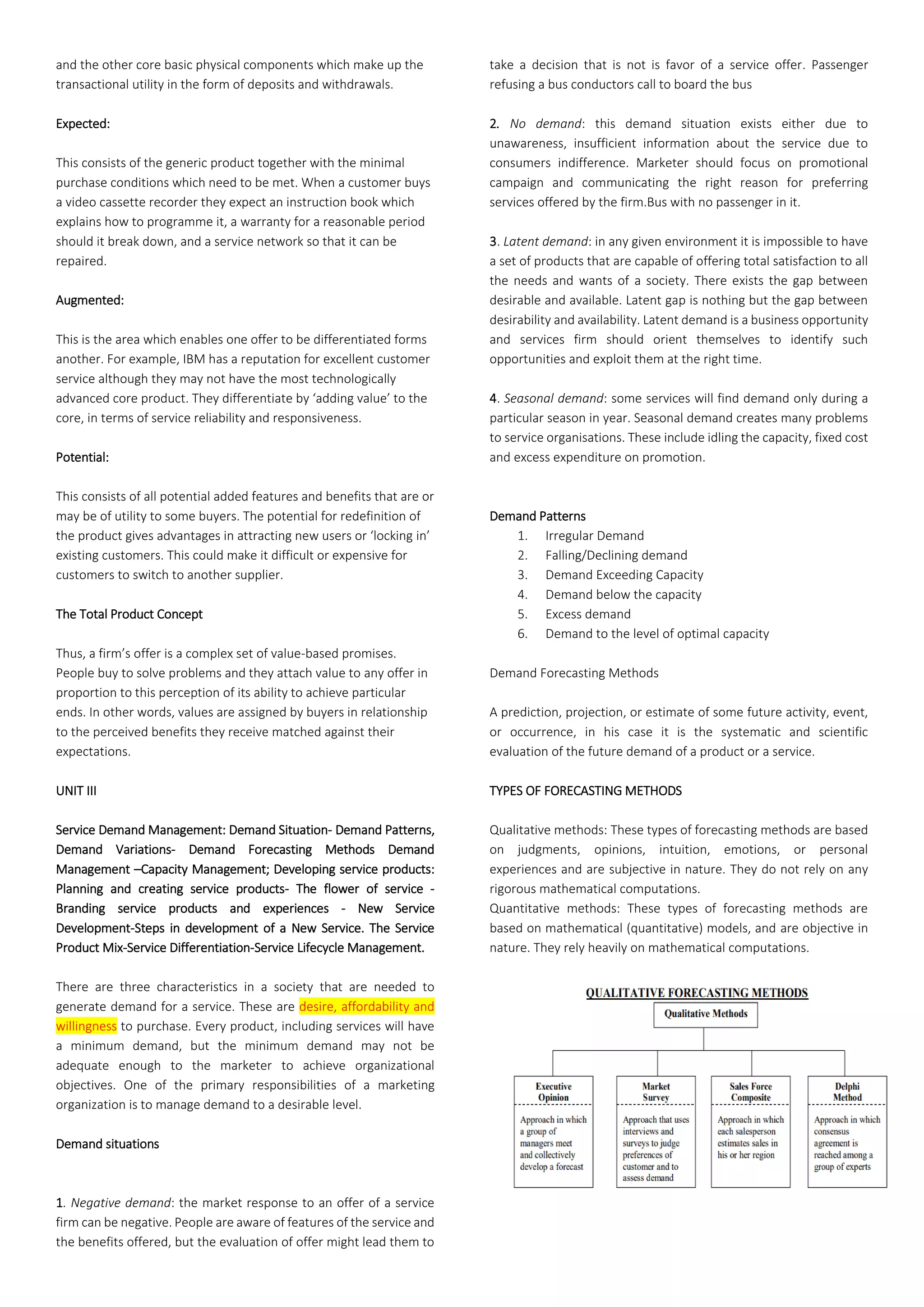 and the other core basic physical components which make up the
transactional utility in the form of deposits and withdrawals.
Expected:
This consists of the generic product together with the minimal
purchase conditions which need to be met. When a customer buys
a video cassette recorder they expect an instruction book which
explains how to programme it, a warranty for a reasonable period
should it break down, and a service network so that it can be
repaired.
Augmented:
This is the area which enables one offer to be differentiated forms
another. For example, IBM has a reputation for excellent customer
service although they may not have the most technologically
advanced core product. They differentiate by ‘adding value’ to the
core, in terms of service reliability and responsiveness.
Potential:
This consists of all potential added features and benefits that are or
may be of utility to some buyers. The potential for redefinition of
the product gives advantages in attracting new users or ‘locking in’
existing customers. This could make it difficult or expensive for
customers to switch to another supplier.
The Total Product Concept
Thus, a firm’s offer is a complex set of value-based promises.
People buy to solve problems and they attach value to any offer in
proportion to this perception of its ability to achieve particular
ends. In other words, values are assigned by buyers in relationship
to the perceived benefits they receive matched against their
expectations.
UNIT III
Service Demand Management: Demand Situation- Demand Patterns,
Demand Variations- Demand Forecasting Methods Demand
Management –Capacity Management; Developing service products:
Planning and creating service products- The flower of service -
Branding service products and experiences - New Service
Development-Steps in development of a New Service. The Service
Product Mix-Service Differentiation-Service Lifecycle Management.
There are three characteristics in a society that are needed to
generate demand for a service. These are desire, affordability and
willingness to purchase. Every product, including services will have
a minimum demand, but the minimum demand may not be
adequate enough to the marketer to achieve organizational
objectives. One of the primary responsibilities of a marketing
organization is to manage demand to a desirable level.
Demand situations
1. Negative demand: the market response to an offer of a service
firm can be negative. People are aware of features of the service and
the benefits offered, but the evaluation of offer might lead them to
take a decision that is not is favor of a service offer. Passenger
refusing a bus conductors call to board the bus
2. No demand: this demand situation exists either due to
unawareness, insufficient information about the service due to
consumers indifference. Marketer should focus on promotional
campaign and communicating the right reason for preferring
services offered by the firm.Bus with no passenger in it.
3. Latent demand: in any given environment it is impossible to have
a set of products that are capable of offering total satisfaction to all
the needs and wants of a society. There exists the gap between
desirable and available. Latent gap is nothing but the gap between
desirability and availability. Latent demand is a business opportunity
and services firm should orient themselves to identify such
opportunities and exploit them at the right time.
4. Seasonal demand: some services will find demand only during a
particular season in year. Seasonal demand creates many problems
to service organisations. These include idling the capacity, fixed cost
and excess expenditure on promotion.
Demand Patterns
1. Irregular Demand
2. Falling/Declining demand
3. Demand Exceeding Capacity
4. Demand below the capacity
5. Excess demand
6. Demand to the level of optimal capacity
Demand Forecasting Methods
A prediction, projection, or estimate of some future activity, event,
or occurrence, in his case it is the systematic and scientific
evaluation of the future demand of a product or a service.
TYPES OF FORECASTING METHODS
Qualitative methods: These types of forecasting methods are based
on judgments, opinions, intuition, emotions, or personal
experiences and are subjective in nature. They do not rely on any
rigorous mathematical computations.
Quantitative methods: These types of forecasting methods are
based on mathematical (quantitative) models, and are objective in
nature. They rely heavily on mathematical computations.
 