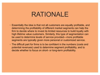 RATIONALE
◦ Essentially the idea is that not all customers are equally profitable, and
determining the profitability of different market segments can help the
firm to decide where to invest its limited resources to build loyalty with
high lifetime value customers. Similarly, this type of segmentation can
be used to determine levels of service provided—more profitable
segments are typically given more personal or customized service.
◦ The difficult part for firms is to be confident in the numbers (costs and
potential revenues) used to determine segment profitability, and to
decide whether to focus on short- or long-term profitability.
 