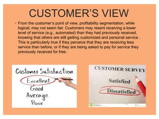 CUSTOMER’S VIEW
◦ From the customer’s point of view, profitability segmentation, while
logical, may not seem fair. Customers may resent receiving a lower
level of service (e.g., automated) than they had previously received,
knowing that others are still getting customized and personal service .
This is particularly true if they perceive that they are receiving less
service than before, or if they are being asked to pay for service they
previously received for free.
 