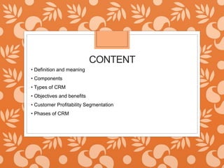 CONTENT
• Definition and meaning
• Components
• Types of CRM
• Objectives and benefits
• Customer Profitability Segmentation
• Phases of CRM
 