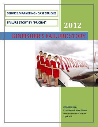 2012
SUBMITTEDBY:
Preeti Yadav& VinayChande
ITM - SIA BUSINESS SCHOOL
12/30/2012
KINFISHER’S FAILURE STORY
SERVICE MARKETING - CASE STUDIES
FAILURE STORY BY “PRICING”
 