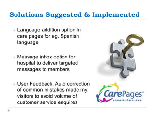Solutions Suggested & Implemented 
 Language addition option in 
care pages for eg. Spanish 
language 
 Message inbox option for 
hospital to deliver targeted 
messages to members 
 User Feedback, Auto correction 
of common mistakes made my 
visitors to avoid volume of 
customer service enquires 
 