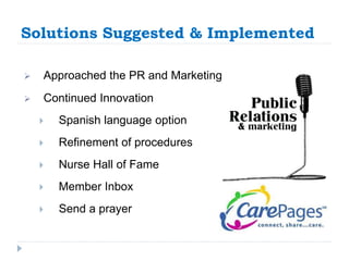 Solutions Suggested & Implemented 
 Approached the PR and Marketing 
 Continued Innovation 
 Spanish language option 
 Refinement of procedures 
 Nurse Hall of Fame 
 Member Inbox 
 Send a prayer 
 
