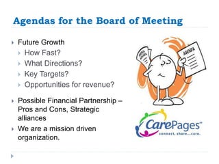Agendas for the Board of Meeting 
 Future Growth 
 How Fast? 
 What Directions? 
 Key Targets? 
 Opportunities for revenue? 
 Possible Financial Partnership – 
Pros and Cons, Strategic 
alliances 
 We are a mission driven 
organization. 
 