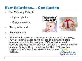 New Solutions…. Conclusion 
1. For Maternity Patients 
 Upload photos 
 Suggest a name 
2. Tie up with vendor 
3. Request a visit 
4. 87% of U.S. adults use the internet (January 2014 survey), 
72% of internet users say they looked online for health 
information within the past year. 77% of online health 
seekers say they began their last session at a search engine 
such as Google, Bing, or Yahoo. Another 13% say they 
began at a site that specializes in health information, like 
WebMD. 
 