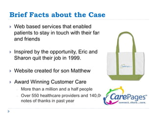 Brief Facts about the Case 
 Web based services that enabled 
patients to stay in touch with their family 
and friends 
 Inspired by the opportunity, Eric and 
Sharon quit their job in 1999. 
 Website created for son Matthew 
 Award Winning Customer Care 
– More than a million and a half people 
– Over 550 healthcare providers and 140,000 
notes of thanks in past year 
 