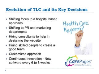 Evolution of TLC and its Key Decisions 
 Shifting focus to a hospital based 
approach 
 Shifting to PR and marketing 
departments 
 Hiring consultants to help in 
designing the website 
 Hiring skilled people to create a 
good team 
 Customized approach 
 Continuous Innovation - New 
software every 6 to 8 weeks 
 