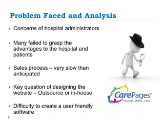 Problem Faced and Analysis 
 Concerns of hospital administrators 
 Many failed to grasp the 
advantages to the hospital and 
patients 
 Sales process – very slow than 
anticipated 
 Key question of designing the 
website – Outsource or in-house 
 Difficulty to create a user friendly 
software 
 