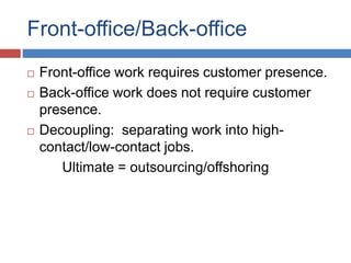 Front-office/Back-office
 Front-office work requires customer presence.
 Back-office work does not require customer
presence.
 Decoupling: separating work into high-
contact/low-contact jobs.
Ultimate = outsourcing/offshoring
 