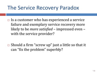 The Service Recovery Paradox
 Is a customer who has experienced a service
failure and exemplary service recovery more
likely to be more satisfied – impressed even –
with the service provider?
 Should a firm “screw up” just a little so that it
can “fix the problem” superbly?
7-26
 