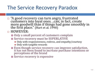 The Service Recovery Paradox
 “A good recovery can turn angry, frustrated
customers into loyal ones. ..can, in fact, create
more goodwill than if things had gone smoothly in
the first place.” (Hart et al. 1990)
 HOWEVER:
 Only a small percent of customers complain
 Service recovery must be SUPERLATIVE
 Only with responsiveness, redress, and empathy/courtesy
 Only with tangible rewards
 Even though service recovery can improve satisfaction,
it has not been found to increase purchase intentions or
perceptions of the brand
 Service recovery is expensive
7-27
 