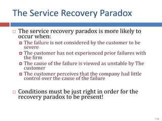 The Service Recovery Paradox
 The service recovery paradox is more likely to
occur when:
 The failure is not considered by the customer to be
severe
 The customer has not experienced prior failures with
the firm
 The cause of the failure is viewed as unstable by The
customer
 The customer perceives that the company had little
control over the cause of the failure
 Conditions must be just right in order for the
recovery paradox to be present!
7-28
 