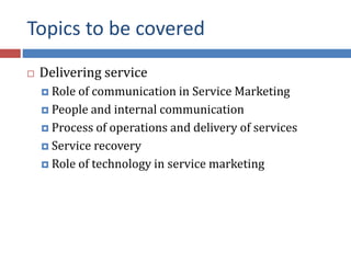 Topics to be covered
 Delivering service
 Role of communication in Service Marketing
 People and internal communication
 Process of operations and delivery of services
 Service recovery
 Role of technology in service marketing
 