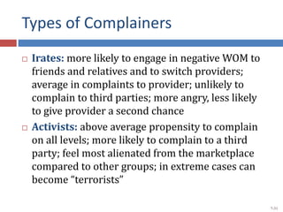 Types of Complainers
 Irates: more likely to engage in negative WOM to
friends and relatives and to switch providers;
average in complaints to provider; unlikely to
complain to third parties; more angry, less likely
to give provider a second chance
 Activists: above average propensity to complain
on all levels; more likely to complain to a third
party; feel most alienated from the marketplace
compared to other groups; in extreme cases can
become “terrorists”
7-31
 