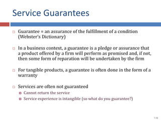 Service Guarantees
 Guarantee = an assurance of the fulfillment of a condition
(Webster’s Dictionary)
 In a business context, a guarantee is a pledge or assurance that
a product offered by a firm will perform as promised and, if not,
then some form of reparation will be undertaken by the firm
 For tangible products, a guarantee is often done in the form of a
warranty
 Services are often not guaranteed
 Cannot return the service
 Service experience is intangible (so what do you guarantee?)
7-38
 