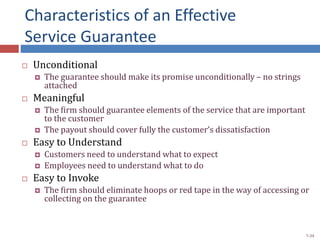 Characteristics of an Effective
Service Guarantee
 Unconditional
 The guarantee should make its promise unconditionally – no strings
attached
 Meaningful
 The firm should guarantee elements of the service that are important
to the customer
 The payout should cover fully the customer’s dissatisfaction
 Easy to Understand
 Customers need to understand what to expect
 Employees need to understand what to do
 Easy to Invoke
 The firm should eliminate hoops or red tape in the way of accessing or
collecting on the guarantee
7-39
 