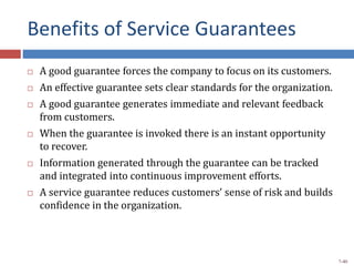 Benefits of Service Guarantees
 A good guarantee forces the company to focus on its customers.
 An effective guarantee sets clear standards for the organization.
 A good guarantee generates immediate and relevant feedback
from customers.
 When the guarantee is invoked there is an instant opportunity
to recover.
 Information generated through the guarantee can be tracked
and integrated into continuous improvement efforts.
 A service guarantee reduces customers’ sense of risk and builds
confidence in the organization.
7-40
 