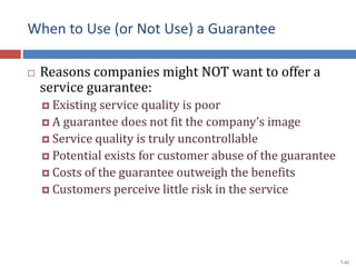 When to Use (or Not Use) a Guarantee
 Reasons companies might NOT want to offer a
service guarantee:
 Existing service quality is poor
 A guarantee does not fit the company’s image
 Service quality is truly uncontrollable
 Potential exists for customer abuse of the guarantee
 Costs of the guarantee outweigh the benefits
 Customers perceive little risk in the service
7-41
 