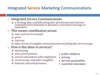 Integrated Service Marketing Communications
 Integrated Service Communications
 a strategy that carefully integrates all external and internal
communication channels to present a consistent message to
customers
 This means coordination across:
 sales and service people
 print
 Internet
 other forms of tangible communication including the servicescape
 How is this done in services?
 advertising
 sales presentations
 service encounters with employees
 servicescape and other tangibles
 Internet and web presence
 public relations
 pricing
 service guarantees
 customer education
14-5
 