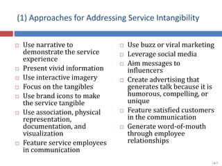 (1) Approaches for Addressing Service Intangibility
 Use narrative to
demonstrate the service
experience
 Present vivid information
 Use interactive imagery
 Focus on the tangibles
 Use brand icons to make
the service tangible
 Use association, physical
representation,
documentation, and
visualization
 Feature service employees
in communication
 Use buzz or viral marketing
 Leverage social media
 Aim messages to
influencers
 Create advertising that
generates talk because it is
humorous, compelling, or
unique
 Feature satisfied customers
in the communication
 Generate word-of-mouth
through employee
relationships
14-7
 