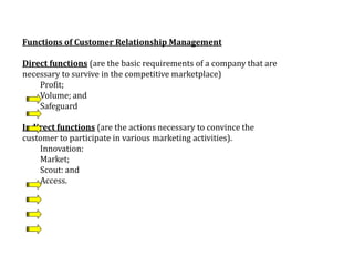 Functions of Customer Relationship Management
Direct functions (are the basic requirements of a company that are
necessary to survive in the competitive marketplace)
Profit;
Volume; and
Safeguard
Indirect functions (are the actions necessary to convince the
customer to participate in various marketing activities).
Innovation:
Market;
Scout: and
Access.
 