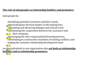The role of salespeople as relationship builders and promoters
Salespeople by:
identifying potential customers and their needs;
approaching key decision makers in the buying firm;
negotiating and advancing dialogue and mutual trust;
coordinating the cooperation between the customers and
their company;
encouraging the inter-organisational learning process;
contributing to constructive resolution of existing conflicts; and
leading the customer relationship development team
are the individuals in any organisation who act both as relationship
builders and as relationship promoters.
 