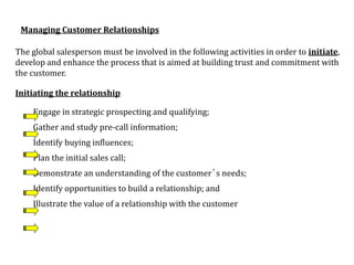 Managing Customer Relationships
The global salesperson must be involved in the following activities in order to initiate,
develop and enhance the process that is aimed at building trust and commitment with
the customer.
Initiating the relationship
Engage in strategic prospecting and qualifying;
Gather and study pre-call information;
Identify buying influences;
Plan the initial sales call;
Demonstrate an understanding of the customer’s needs;
Identify opportunities to build a relationship; and
Illustrate the value of a relationship with the customer
 