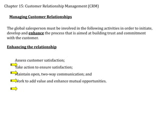 Chapter 15: Customer Relationship Management (CRM)
Managing Customer Relationships
The global salesperson must be involved in the following activities in order to initiate,
develop and enhance the process that is aimed at building trust and commitment
with the customer.
Enhancing the relationship
Assess customer satisfaction;
Take action to ensure satisfaction;
Maintain open, two-way communication; and
Work to add value and enhance mutual opportunities.
 
