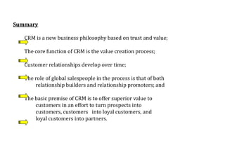 Summary
CRM is a new business philosophy based on trust and value;
The core function of CRM is the value creation process;
Customer relationships develop over time;
The role of global salespeople in the process is that of both
relationship builders and relationship promoters; and
The basic premise of CRM is to offer superior value to
customers in an effort to turn prospects into
customers, customers into loyal customers, and
loyal customers into partners.
 