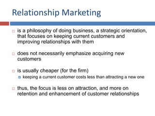 Relationship Marketing
 is a philosophy of doing business, a strategic orientation,
that focuses on keeping current customers and
improving relationships with them
 does not necessarily emphasize acquiring new
customers
 is usually cheaper (for the firm)
 keeping a current customer costs less than attracting a new one
 thus, the focus is less on attraction, and more on
retention and enhancement of customer relationships
 