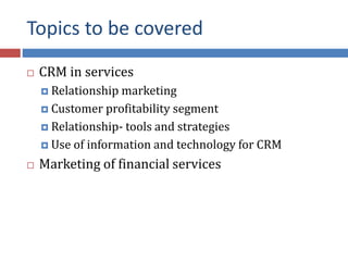 Topics to be covered
 CRM in services
 Relationship marketing
 Customer profitability segment
 Relationship- tools and strategies
 Use of information and technology for CRM
 Marketing of financial services
 