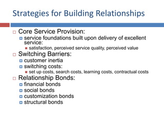 Strategies for Building Relationships
 Core Service Provision:
 service foundations built upon delivery of excellent
service:
 satisfaction, perceived service quality, perceived value
 Switching Barriers:
 customer inertia
 switching costs:
 set up costs, search costs, learning costs, contractual costs
 Relationship Bonds:
 financial bonds
 social bonds
 customization bonds
 structural bonds
 