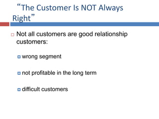 “The Customer Is NOT Always
Right”
 Not all customers are good relationship
customers:
 wrong segment
 not profitable in the long term
 difficult customers
 