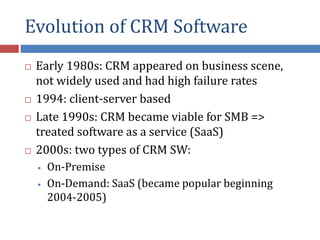 Evolution of CRM Software
 Early 1980s: CRM appeared on business scene,
not widely used and had high failure rates
 1994: client-server based
 Late 1990s: CRM became viable for SMB =>
treated software as a service (SaaS)
 2000s: two types of CRM SW:
• On-Premise
• On-Demand: SaaS (became popular beginning
2004-2005)
 