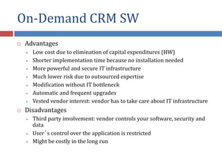 On-Demand CRM SW
 Advantages
• Low cost due to elimination of capital expenditures (HW)
• Shorter implementation time because no installation needed
• More powerful and secure IT infrastructure
• Much lower risk due to outsourced expertise
• Modification without IT bottleneck
• Automatic and frequent upgrades
• Vested vendor interest: vendor has to take care about IT infrastructure
 Disadvantages
• Third party involvement: vendor controls your software, security and
data
• User’s control over the application is restricted
• Might be costly in the long run
 