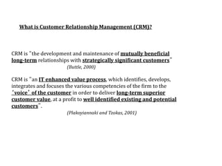 What is Customer Relationship Management (CRM)?
CRM is “the development and maintenance of mutually beneficial
long-term relationships with strategically significant customers”
(Buttle, 2000)
CRM is “an IT enhanced value process, which identifies, develops,
integrates and focuses the various competencies of the firm to the
‘voice’ of the customer in order to deliver long-term superior
customer value, at a profit to well identified existing and potential
customers”.
(Plakoyiannaki and Tzokas, 2001)
 