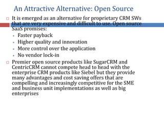 An Attractive Alternative: Open Source
 It is emerged as an alternative for proprietary CRM SWs
that are very expensive and difficult to use. Open source
SaaS promises:
• Faster payback
• Higher quality and innovation
• More control over the application
• No vendor lock-in
 Premier open source products like SugarCRM and
CentricCRM cannot compete head to head with the
enterprise CRM products like Siebel but they provide
many advantages and cost saving offers that are
compelling and increasingly competitive for the SME
and business unit implementations as well as big
enterprises
 