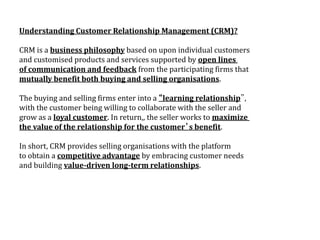 Understanding Customer Relationship Management (CRM)?
CRM is a business philosophy based on upon individual customers
and customised products and services supported by open lines
of communication and feedback from the participating firms that
mutually benefit both buying and selling organisations.
The buying and selling firms enter into a “learning relationship”,
with the customer being willing to collaborate with the seller and
grow as a loyal customer. In return,, the seller works to maximize
the value of the relationship for the customer’s benefit.
In short, CRM provides selling organisations with the platform
to obtain a competitive advantage by embracing customer needs
and building value-driven long-term relationships.
 