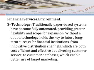 Financial Services Environment:
3- Technology: Traditionally paper-based systems
have become fully automated, providing greater
flexibility and scope for expansion. Without a
doubt, technology holds the key to future long-
term success for financial institutions, from
innovative distribution channels, which are both
cost efficient and effective at delivering customer
service, to customer databases, which enable
better use of target marketing.
 
