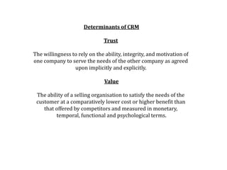 Determinants of CRM
Trust
The willingness to rely on the ability, integrity, and motivation of
one company to serve the needs of the other company as agreed
upon implicitly and explicitly.
Value
The ability of a selling organisation to satisfy the needs of the
customer at a comparatively lower cost or higher benefit than
that offered by competitors and measured in monetary,
temporal, functional and psychological terms.
 
