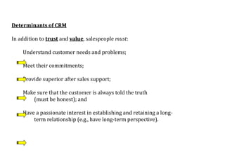 Determinants of CRM
In addition to trust and value, salespeople must:
Understand customer needs and problems;
Meet their commitments;
Provide superior after sales support;
Make sure that the customer is always told the truth
(must be honest); and
Have a passionate interest in establishing and retaining a long-
term relationship (e.g., have long-term perspective).
 