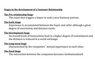 Stages in the development of a Customer Relationship
The Pre-relationship Stage
The event that triggers a buyer to seek a new business partner.
The Early Stage
Experience is accumulated between the buyer and seller although a great
degree of uncertainty and distance exists.
The Development Stage
Increased levels of transactions lead to a higher degree of commitment and
the distance is reduced to a social exchange.
The Long-term Stage
Characterised by the companies’ mutual importance to each other.
The Final Stage
The interaction between the companies becomes institutionalized.
 