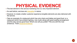 PHYSICAL EVIDENCE
 The last element in the service marketing mix is a very important element.
 As said before, services are intangible in nature.
 However, to create a better customer experience tangible elements are also delivered with
the service.
 Take an example of a restaurant which has only chairs and tables and good food, or a
restaurant which has ambient lighting, nice music along with good seating arrangement
and this also serves good food. Which one will you prefer? The one with the nice
ambience. That’s physical evidence.
10
 