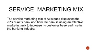 The service marketing mix of Axis bank discusses the
7P’s of Axis bank and how the bank is using an effective
marketing mix to increase its customer base and rise in
the banking industry.
11
 