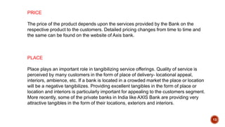 13
PRICE
The price of the product depends upon the services provided by the Bank on the
respective product to the customers. Detailed pricing changes from time to time and
the same can be found on the website of Axis bank.
PLACE
Place plays an important role in tangibilizing service offerings. Quality of service is
perceived by many customers in the form of place of delivery- locational appeal,
interiors, ambience, etc. If a bank is located in a crowded market the place or location
will be a negative tangibilizes. Providing excellent tangibles in the form of place or
location and interiors is particularly important for appealing to the customers segment.
More recently, some of the private banks in India like AXIS Bank are providing very
attractive tangibles in the form of their locations, exteriors and interiors.
 