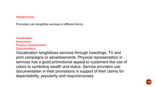 14
PROMOTION
Promotion can tangibilize services in different forms:
Visualization
Association
Physical representation
Documentation.
Visualization tangibilizes services through hoardings, TV and
print campaigns or advertisements. Physical representation in
services has a good promotional appeal to customers like use of
colors to symbolize wealth and status. Service providers use
documentation in their promotions in support of their claims for
dependability, popularity and responsiveness
 