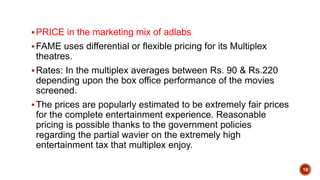 PRICE in the marketing mix of adlabs
FAME uses differential or flexible pricing for its Multiplex
theatres.
Rates: In the multiplex averages between Rs. 90 & Rs.220
depending upon the box office performance of the movies
screened.
The prices are popularly estimated to be extremely fair prices
for the complete entertainment experience. Reasonable
pricing is possible thanks to the government policies
regarding the partial wavier on the extremely high
entertainment tax that multiplex enjoy.
18
 