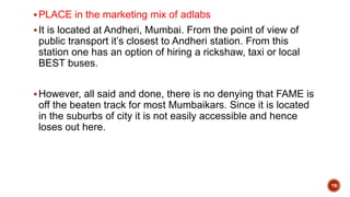 PLACE in the marketing mix of adlabs
It is located at Andheri, Mumbai. From the point of view of
public transport it’s closest to Andheri station. From this
station one has an option of hiring a rickshaw, taxi or local
BEST buses.
However, all said and done, there is no denying that FAME is
off the beaten track for most Mumbaikars. Since it is located
in the suburbs of city it is not easily accessible and hence
loses out here.
19
 